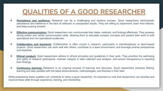 QUALITIES OF A GOOD RESEARCHER
❖ Persistence and resilience: Research can be a challenging and iterative process. Good researchers demonstrate
persistence and resilience in the face of setbacks or unexpected results. They are willing to experiment, learn from failures,
and keep pushing forward.
❖ Effective communication: Good researchers can communicate their ideas, methods, and findings effectively. They possess
strong written and verbal communication skills, allowing them to articulate complex concepts and present their work to both
specialized and non-specialized audiences.
❖ Collaboration and teamwork: Collaboration is often crucial in research, particularly in interdisciplinary or team-based
projects. Good researchers can work well with others, contribute to a team environment, and leverage diverse perspectives
and expertise.
❖ Ethical conduct: Good researchers adhere to ethical principles and guidelines in their work. They prioritize the well-being
and rights of research participants, maintain integrity in data collection and analysis, and ensure transparency in reporting
their findings.
❖ Continuous learning: Research is an ongoing process of learning and discovery. Good researchers embrace lifelong
learning and stay updated with the latest advancements, methodologies, and theories in their field.
While possessing these qualities can contribute to being a good researcher, it's important to note that researchers can develop and
improve these skills through experience, training, and mentorship.
 