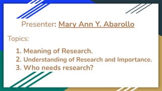 Presenter: Mary Ann Y. Abarollo
Topics:
1. Meaning of Research.
2. Understanding of Research and Importance.
3. Who needs research?
 