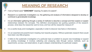 MEANING OF RESEARCH
➢ From a French word “CERCHIER” meaning “to seek or to search”.
➢ Research is a systematic investigation (i.e. the gathering and analysis of information) designed to develop or
contribute to generalisable knowledge.
➢ it is an information gathering through a variety of methods to describe a concept and then explore or explain
relationships between the concepts. This definition encompasses two guiding questions of the research
process: what does the researcher want to know, and how will the researcher measure it?
➢ it is a careful study and investigation, especially in order to discover new facts or informations.
➢ it is an essential and powerful tool in leading man towards progress. Without systematic research there would
have been very little progress.
➢ it refers to the systematic investigation of a particular topic or problem to acquire new knowledge or expand
on existing knowledge. It involves collecting and analyzing data through various methods, such as
experiments, surveys, and observations, to gain a deeper understanding of a particular subject.
 
