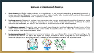 Examples of Importance of Research:
1. Medical research: Medical research has led to the development of new drugs and treatments, as well as improvements in
disease prevention and diagnosis. For example, research on vaccines has led to the development of vaccines for diseases such
as polio, measles, and COVID-19, which have saved countless lives.
2. Business research: Research in business helps companies make informed decisions about market trends, customer needs,
and product development. For example, a company may conduct market research to determine what types of products
consumers are interested in, and then use that information to develop new products that meet those needs.
3. Social science research: Research in social sciences, such as psychology and sociology, helps us understand human behavior
and the factors that influence it. This knowledge can be used to develop interventions and policies that address societal issues,
such as reducing crime or improving mental health.
4. Environmental research: Research in environmental science helps us understand the impact of human activity on the
environment and how we can reduce that impact. For example, research on climate change has led to the development of
renewable energy sources, which can help reduce greenhouse gas emissions and slow the rate of climate change.
 