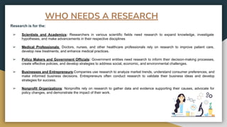 WHO NEEDS A RESEARCH
Research is for the:
➢ Scientists and Academics: Researchers in various scientific fields need research to expand knowledge, investigate
hypotheses, and make advancements in their respective disciplines
➢ Medical Professionals: Doctors, nurses, and other healthcare professionals rely on research to improve patient care,
develop new treatments, and enhance medical practices.
➢ Policy Makers and Government Officials: Government entities need research to inform their decision-making processes,
create effective policies, and develop strategies to address social, economic, and environmental challenges.
➢ Businesses and Entrepreneurs:Companies use research to analyze market trends, understand consumer preferences, and
make informed business decisions. Entrepreneurs often conduct research to validate their business ideas and develop
strategies for success.
➢ Nonprofit Organizations: Nonprofits rely on research to gather data and evidence supporting their causes, advocate for
policy changes, and demonstrate the impact of their work.
 