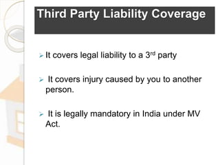 Third Party Liability Coverage
 It covers legal liability to a 3rd party
 It covers injury caused by you to another
person.
 It is legally mandatory in India under MV
Act.
 