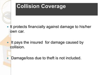 Collision Coverage
 It protects financially against damage to his/her
own car.
 It pays the insured for damage caused by
collision.
 Damage/loss due to theft is not included.
 