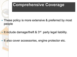Comprehensive Coverage
 These policy is more extensive & preferred by most
people
 It include damage/theft & 3rd party legal liability.
 It also cover accessories, engine protector etc.
 