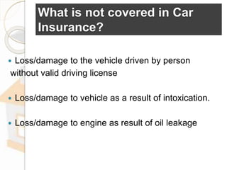 What is not covered in Car
Insurance?
 Loss/damage to the vehicle driven by person
without valid driving license
 Loss/damage to vehicle as a result of intoxication.
 Loss/damage to engine as result of oil leakage
 