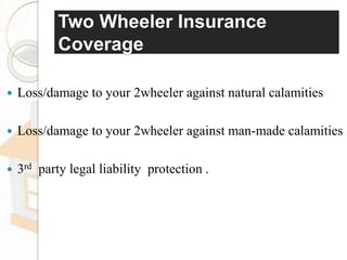 Two Wheeler Insurance
Coverage
 Loss/damage to your 2wheeler against natural calamities
 Loss/damage to your 2wheeler against man-made calamities
 3rd party legal liability protection .
 
