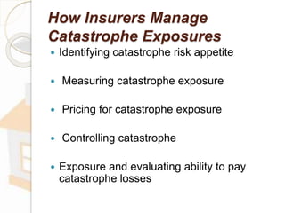 How Insurers Manage
Catastrophe Exposures
 Identifying catastrophe risk appetite
 Measuring catastrophe exposure
 Pricing for catastrophe exposure
 Controlling catastrophe
 Exposure and evaluating ability to pay
catastrophe losses
 