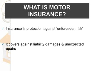 WHAT IS MOTOR
INSURANCE?
 Insurance is protection against ‘unforeseen risk’
 It covers against liability damages & unexpected
repairs
 