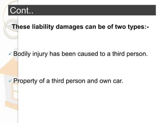 Cont..
These liability damages can be of two types:-
 Bodily injury has been caused to a third person.
 Property of a third person and own car.
 