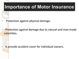 Importance of Motor Insurance
 Protection against physical damage.
 Protection against damage due to natural and man-made
calamities.
 It provide accident cover for individual owners.
 