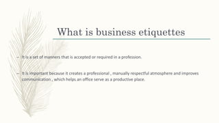 What is business etiquettes
– It is a set of manners that is accepted or required in a profession.
– It is important because it creates a professional , manually respectful atmosphere and improves
communication , which helps an office serve as a productive place.
 