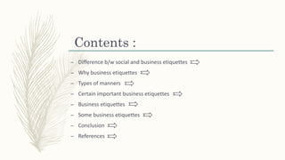Contents :
– Difference b/w social and business etiquettes
– Why business etiquettes
– Types of manners
– Certain important business etiquettes
– Business etiquettes
– Some business etiquettes
– Conclusion
– References
 