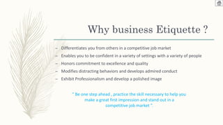 Why business Etiquette ?
– Differentiates you from others in a competitive job market
– Enables you to be confident in a variety of settings with a variety of people
– Honors commitment to excellence and quality
– Modifies distracting behaviors and develops admired conduct
– Exhibit Professionalism and develop a polished image
“ Be one step ahead , practice the skill necessary to help you
make a great first impression and stand out in a
competitive job market ”.
 