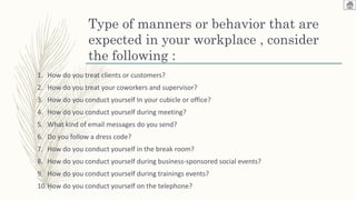 Type of manners or behavior that are
expected in your workplace , consider
the following :
1. How do you treat clients or customers?
2. How do you treat your coworkers and supervisor?
3. How do you conduct yourself In your cubicle or office?
4. How do you conduct yourself during meeting?
5. What kind of email messages do you send?
6. Do you follow a dress code?
7. How do you conduct yourself in the break room?
8. How do you conduct yourself during business-sponsored social events?
9. How do you conduct yourself during trainings events?
10.How do you conduct yourself on the telephone?
 