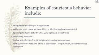 Examples of courteous behavior
include:
– Using please and thank you as appropriate
– Addressing others using Mr., Mrs., Miss., or Ms. Unless otherwise requested
– Speaking clearly and distinctly while using a pleasant tone of voice.
– Maintaining eye contact
– Smiling and offering a firm handshake when meeting someone new
– Writing thank-you notes and letters of appreciation , congratulation , and condolence as
appropriate.
 