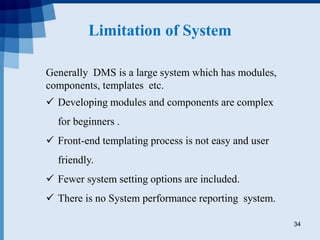 Limitation of System
34
Generally DMS is a large system which has modules,
components, templates etc.
 Developing modules and components are complex
for beginners .
 Front-end templating process is not easy and user
friendly.
 Fewer system setting options are included.
 There is no System performance reporting system.
 