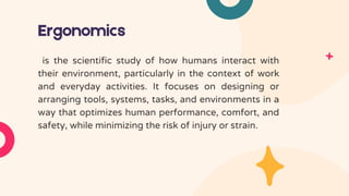 Ergonomics
is the scientific study of how humans interact with
their environment, particularly in the context of work
and everyday activities. It focuses on designing or
arranging tools, systems, tasks, and environments in a
way that optimizes human performance, comfort, and
safety, while minimizing the risk of injury or strain.
 