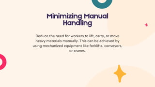 Minimizing Manual
Handling
Reduce the need for workers to lift, carry, or move
heavy materials manually. This can be achieved by
using mechanized equipment like forklifts, conveyors,
or cranes.
 
