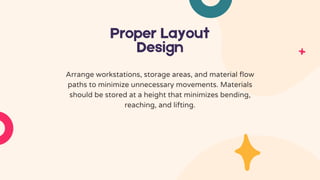 Proper Layout
Design
Arrange workstations, storage areas, and material flow
paths to minimize unnecessary movements. Materials
should be stored at a height that minimizes bending,
reaching, and lifting.
 