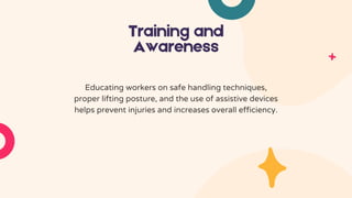 Training and
Awareness
Educating workers on safe handling techniques,
proper lifting posture, and the use of assistive devices
helps prevent injuries and increases overall efficiency.
 