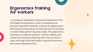 Ergonomics training
for workers
is a program designed to educate employees on the
principles of ergonomics, how to recognize and
prevent ergonomic hazards, and how to apply proper
techniques and practices to minimize the risk of injury
or strain while performing their tasks. The goal of this
training is to improve workers' comfort, safety, and
overall well-being by teaching them how to work in
ways that align with their body's natural movements
and reduce physical stress.
 