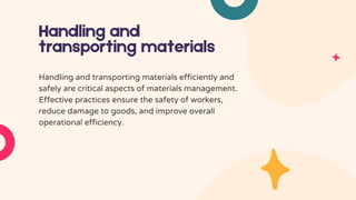 Handling and
transporting materials
Handling and transporting materials efficiently and
safely are critical aspects of materials management.
Effective practices ensure the safety of workers,
reduce damage to goods, and improve overall
operational efficiency.
 