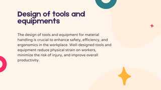 Design of tools and
equipments
The design of tools and equipment for material
handling is crucial to enhance safety, efficiency, and
ergonomics in the workplace. Well-designed tools and
equipment reduce physical strain on workers,
minimize the risk of injury, and improve overall
productivity.
 