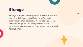Storage
Storage in materials management is a critical function
that directly impacts the efficiency, safety, and
organization of an operation. Proper storage ensures
materials are protected, easily accessible, and
organized in a way that minimizes waste, damage, and
retrieval time.
 