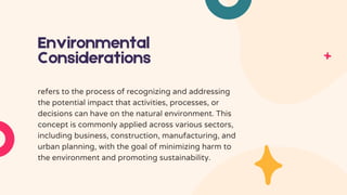 Environmental
Considerations
refers to the process of recognizing and addressing
the potential impact that activities, processes, or
decisions can have on the natural environment. This
concept is commonly applied across various sectors,
including business, construction, manufacturing, and
urban planning, with the goal of minimizing harm to
the environment and promoting sustainability.
 