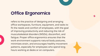 Office Ergonomics
refers to the practice of designing and arranging
office workspaces, furniture, equipment, and tasks to
fit the needs and comfort of employees, with the goal
of improving productivity and reducing the risk of
musculoskeletal disorders (MSDs), discomfort, and
fatigue. Proper office ergonomics ensures that the
work environment supports natural body postures,
minimizes strain, and encourages healthy movement
patterns, especially for employees who spend long
hours working at desks or on computers.
 