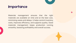 Importance
Materials management ensures that the right
materials are available on time and at the best cost,
minimizing waste and delays. It helps control inventory
costs, improves efficiency, and supports quality. Good
materials management keeps production running
smoothly, boosting profitability and overall success.
 