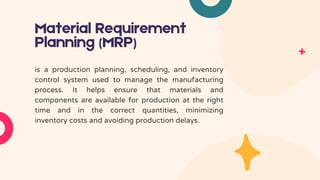 Material Requirement
Planning (MRP)
is a production planning, scheduling, and inventory
control system used to manage the manufacturing
process. It helps ensure that materials and
components are available for production at the right
time and in the correct quantities, minimizing
inventory costs and avoiding production delays.
 