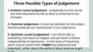10
Three Possible Types of Judgement
1.Analytic a priori Judgement - analytically true for we do
not need experience to tell us what is contained in our
concepts.
2. Posteriori Judgement- It must be synthetic for the subject
and the predicate are “synthesized” in our experience.
3. Synthetic a priori Judgement – one which tells us
something new about its subject, and yet which is known
independently of experience – on the basis of reasoning
alone. If pure reason tells us anything substantial and
important , either about the world or about what we ought
 