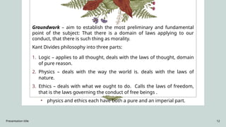Presentation title 12
Groundwork – aim to establish the most preliminary and fundamental
point of the subject: That there is a domain of laws applying to our
conduct, that there is such thing as morality.
Kant Divides philosophy into three parts:
1. Logic – applies to all thought, deals with the laws of thought, domain
of pure reason.
2. Physics – deals with the way the world is. deals with the laws of
nature.
3. Ethics – deals with what we ought to do. Calls the laws of freedom,
that is the laws governing the conduct of free beings .
• physics and ethics each have both a pure and an imperial part.
 