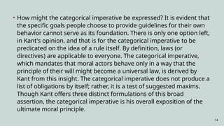 14
• How might the categorical imperative be expressed? It is evident that
the specific goals people choose to provide guidelines for their own
behavior cannot serve as its foundation. There is only one option left,
in Kant's opinion, and that is for the categorical imperative to be
predicated on the idea of a rule itself. By definition, laws (or
directives) are applicable to everyone. The categorical imperative,
which mandates that moral actors behave only in a way that the
principle of their will might become a universal law, is derived by
Kant from this insight. The categorical imperative does not produce a
list of obligations by itself; rather, it is a test of suggested maxims.
Though Kant offers three distinct formulations of this broad
assertion, the categorical imperative is his overall exposition of the
ultimate moral principle.
 