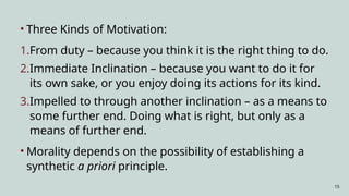 15
• Three Kinds of Motivation:
1.From duty – because you think it is the right thing to do.
2.Immediate Inclination – because you want to do it for
its own sake, or you enjoy doing its actions for its kind.
3.Impelled to through another inclination – as a means to
some further end. Doing what is right, but only as a
means of further end.
• Morality depends on the possibility of establishing a
synthetic a priori principle.
 