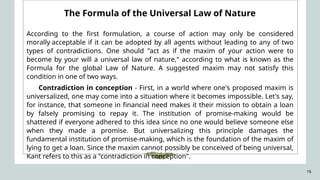 16
The Formula of the Universal Law of Nature
According to the first formulation, a course of action may only be considered
morally acceptable if it can be adopted by all agents without leading to any of two
types of contradictions. One should "act as if the maxim of your action were to
become by your will a universal law of nature," according to what is known as the
Formula for the global Law of Nature. A suggested maxim may not satisfy this
condition in one of two ways.
Contradiction in conception - First, in a world where one's proposed maxim is
universalized, one may come into a situation where it becomes impossible. Let's say,
for instance, that someone in financial need makes it their mission to obtain a loan
by falsely promising to repay it. The institution of promise-making would be
shattered if everyone adhered to this idea since no one would believe someone else
when they made a promise. But universalizing this principle damages the
fundamental institution of promise-making, which is the foundation of the maxim of
lying to get a loan. Since the maxim cannot possibly be conceived of being universal,
Kant refers to this as a "contradiction in conception".
 