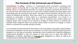 17
The Formula of the Universal Law of Nature
Contradiction in willing - Second, if a universalized maxim contradicts something that
rational agents necessarily will, it may lead to what Kant refers to as a "contradiction in
willing," which is a contradiction that fails. For instance, someone may live by the dictum that
you should never assist those who are in need. Kant, however, believes that every agent must
occasionally want for assistance from others. The agent cannot, therefore, will that his or her
maxim be followed by everyone. What Kant refers to as a perfect duty is broken when an
attempt to universalize a maxim leads to a conceptual contradiction. If it results in a
contradiction in willing, it violates what Kant calls an imperfect duty. Perfect duties are
negative duties, that is duties not to commit or engage in certain actions or activities (for
example theft). Imperfect duties are positive duties, duties to commit or engage in certain
actions or activities (for example, giving to charity).
It is commonly assumed that when Kant states in the Groundwork that perfect responsibilities
never permit exceptions for the sake of inclination, he means that imperfect duties do permit
exceptions for the sake of inclination. Nonetheless, Kant contends that imperfect obligations
simply permit flexibility in how one chooses to carry them out in a later work titled The
Metaphysics of Morals. According to Kant, we have obligations to others as well as to
ourselves that are both perfect and defective.
 