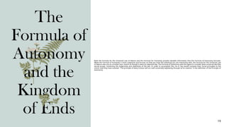 19
The
Formula of
Autonomy
and the
Kingdom
of Ends
Both the Formula for the Universal Law of Nature and the Formula for Humanity provide valuable information that the Formula of Autonomy borrows.
While the Formula of Humanity is more subjective and focuses on how you treat the individual you are interacting with, the Formula for the Universal Law
of Nature asks you to consider your maxim as though it were an objective law. The Formula of Autonomy asks the agent to consider what universal law they
would accept, combining the subjectivity and objectivity of the two. In order to accomplish this, he or she would compare their moral principles to the
moral code they have enacted. "The principle of every human will as a will universally legislating through all its maxims" is the definition of the Principle of
Autonomy.
 