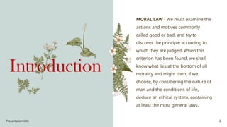 Presentation title 2
Introduction
MORAL LAW - We must examine the
actions and motives commonly
called good or bad, and try to
discover the principle according to
which they are judged. When this
criterion has been found, we shall
know what lies at the bottom of all
morality and might then, if we
choose, by considering the nature of
man and the conditions of life,
deduce an ethical system, containing
at least the most general laws.
 