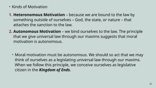 20
• Kinds of Motivation
1. Heteronomous Motivation – because we are bound to the law by
something outside of ourselves – God, the state, or nature – that
attaches the sanction to the law.
2. Autonomous Motivation – we bind ourselves to the law. The principle
that we give universal law through our maxims suggests that moral
motivation is autonomous.
• Moral motivation must be autonomous. We should so act that we may
think of ourselves as a legislating universal law through our maxims.
When we follow this principle, we conceive ourselves as legislative
citizen in the Kingdom of Ends.
 