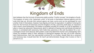21
Kant believes that the Formula of Autonomy yields another “fruitful concept,” the kingdom of ends.
The kingdom of ends is the “systematic union” of all ends in themselves (rational agents) and the
ends that they set. All ends that rational agents set have a price and can be exchanged for one
another. Ends in themselves, however, have dignity and have no equivalent. In addition to being the
basis for the Formula of Autonomy and the kingdom of ends, autonomy itself plays an important
role in Kant's moral philosophy. The ability to establish morality for oneself, or to be its legislator, is
what is meant by autonomy. Heteronomy, which is defined as having one's will dictate by external
factors, is contrasted with autonomy. Kant holds that autonomy is the sole foundation for a non-
contingent moral norm because alien powers could only determine human acts contingently. Kant
thinks his forebears failed in their attempts to distinguish between the two: all of their theories
were heteronomous. Kant has now painted a picture for us of what, should there be a universal
and necessary law, it would look like. He hasn't yet demonstrated, though, that it exists or that it
pertains to us.
Kingdom of Ends
 