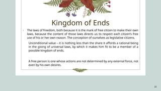 22
- The laws of freedom, both because it is the mark of free citizen to make their own
laws, because the content of those laws directs us to respect each citizen’s free
use of his or her own reason. The conception of ourselves as legislative citizens.
Unconditional value – it is nothing less than the share it affords a rational being
in the giving of universal laws, by which it makes him fit to be a member of a
possible kingdom of ends.
A free person is one whose actions are not determined by any external force, not
even by his own desires.
Kingdom of Ends
 