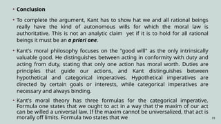 23
• Conclusion
• To complete the argument, Kant has to show hat we and all rational beings
really have the kind of autonomous wills for which the moral law is
authoritative. This is not an analytic claim yet if it is to hold for all rational
beings it must be an a priori one.
• Kant's moral philosophy focuses on the "good will" as the only intrinsically
valuable good. He distinguishes between acting in conformity with duty and
acting from duty, stating that only one action has moral worth. Duties are
principles that guide our actions, and Kant distinguishes between
hypothetical and categorical imperatives. Hypothetical imperatives are
directed by certain goals or interests, while categorical imperatives are
necessary and always binding.
• Kant's moral theory has three formulas for the categorical imperative.
Formula one states that we ought to act in a way that the maxim of our act
can be willed a universal law. If the maxim cannot be universalized, that act is
morally off limits. Formula two states that we
 
