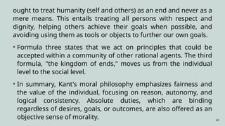24
ought to treat humanity (self and others) as an end and never as a
mere means. This entails treating all persons with respect and
dignity, helping others achieve their goals when possible, and
avoiding using them as tools or objects to further our own goals.
• Formula three states that we act on principles that could be
accepted within a community of other rational agents. The third
formula, "the kingdom of ends," moves us from the individual
level to the social level.
• In summary, Kant's moral philosophy emphasizes fairness and
the value of the individual, focusing on reason, autonomy, and
logical consistency. Absolute duties, which are binding
regardless of desires, goals, or outcomes, are also offered as an
objective sense of morality.
 