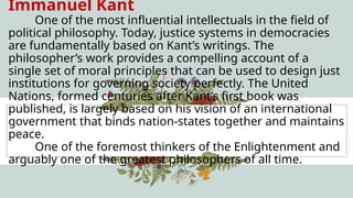 Immanuel Kant
One of the most influential intellectuals in the field of
political philosophy. Today, justice systems in democracies
are fundamentally based on Kant’s writings. The
philosopher’s work provides a compelling account of a
single set of moral principles that can be used to design just
institutions for governing society perfectly. The United
Nations, formed centuries after Kant’s first book was
published, is largely based on his vision of an international
government that binds nation-states together and maintains
peace.
One of the foremost thinkers of the Enlightenment and
arguably one of the greatest philosophers of all time.
 