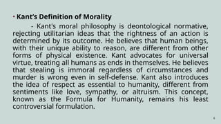 6
• Kant’s Definition of Morality
- Kant's moral philosophy is deontological normative,
rejecting utilitarian ideas that the rightness of an action is
determined by its outcome. He believes that human beings,
with their unique ability to reason, are different from other
forms of physical existence. Kant advocates for universal
virtue, treating all humans as ends in themselves. He believes
that stealing is immoral regardless of circumstances and
murder is wrong even in self-defense. Kant also introduces
the idea of respect as essential to humanity, different from
sentiments like love, sympathy, or altruism. This concept,
known as the Formula for Humanity, remains his least
controversial formulation.
 