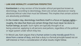 7
• LAW AND MORALITY: A KANTIAN PERSPECTIVE
• Kantianism is a key version of the broader ethical perspective known as
deontology. According to deontology, there are certain absolute (or nearly
absolute) ethical rules that must be followed. This implies that certain actions
are absolutely prohibited.
• In the modern day, deontology manifests itself in a focus on human rights—
roughly, the idea that there are certain things that must never be done to
human beings, as such. Such rights are typically thought of as
being universal, applying to all persons everywhere, regardless of the political
or legal system under which they live.
• In Moral Law, Kant argues that a human action is only morally good if it is
done from a sense of duty, and that a duty is a formal principle based not on
self-interest or from a consideration of what results might follow.
 