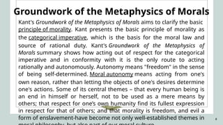 8
Groundwork of the Metaphysics of Morals
Kant's Groundwork of the Metaphysics of Morals aims to clarify the basic
principle of morality. Kant presents the basic principle of morality as
the categorical imperative, which is the basis for the moral law and
source of rational duty. Kant's Groundwork of the Metaphysics of
Morals summary shows how acting out of respect for the categorical
imperative and in conformity with it is the only route to acting
rationally and autonomously. Autonomy means "freedom" in the sense
of being self-determined. Moral autonomy means acting from one's
own reason, rather than letting the objects of one's desires determine
one's actions. Some of its central themes – that every human being is
an end in himself or herself, not to be used as a mere means by
others; that respect for one’s own humanity find its fullest expression
in respect for that of others; and that morality is freedom, and evil a
form of enslavement-have become not only well-established themes in
 