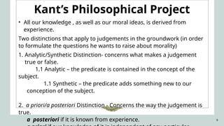 9
Kant’s Philosophical Project
• All our knowledge , as well as our moral ideas, is derived from
experience.
Two distinctions that apply to judgements in the groundwork (in order
to formulate the questions he wants to raise about morality)
1. Analytic/Synthetic Distinction- concerns what makes a judgement
true or false.
1.1 Analytic – the predicate is contained in the concept of the
subject.
1.1 Synthetic – the predicate adds something new to our
conception of the subject.
2. a priori/a posteriori Distinction - Concerns the way the judgement is
true.
a posteriori if it is known from experience.
 